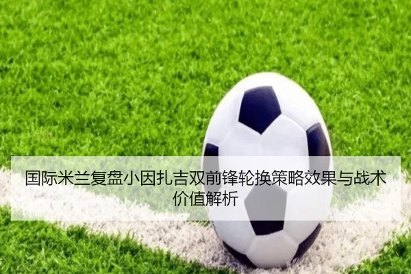 国际米兰复盘小因扎吉双前锋轮换策略效果与战术价值解析