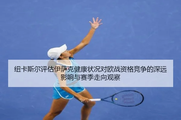 纽卡斯尔评估伊萨克健康状况对欧战资格竞争的深远影响与赛季走向观察