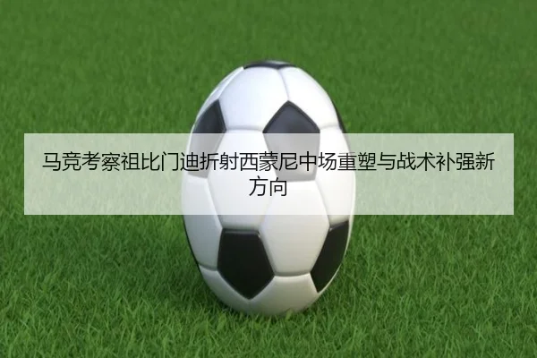 马竞考察祖比门迪折射西蒙尼中场重塑与战术补强新方向