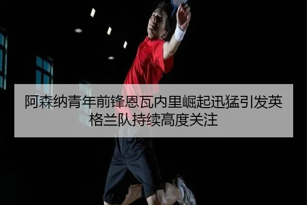 阿森纳青年前锋恩瓦内里崛起迅猛引发英格兰队持续高度关注