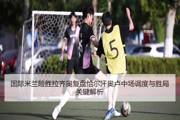 国际米兰险胜拉齐奥复盘恰尔汗奥卢中场调度与胜局关键解析