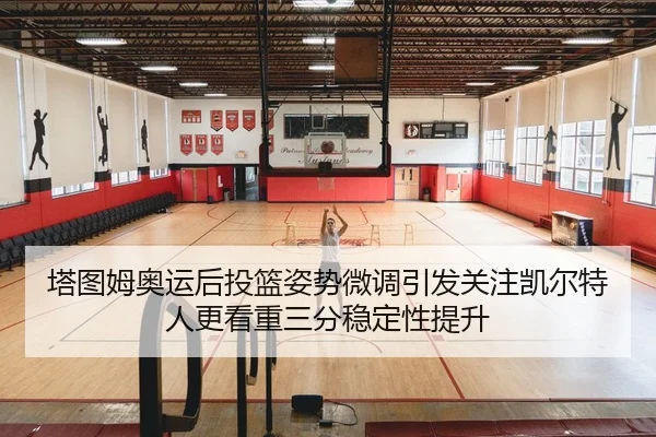 塔图姆奥运后投篮姿势微调引发关注凯尔特人更看重三分稳定性提升
