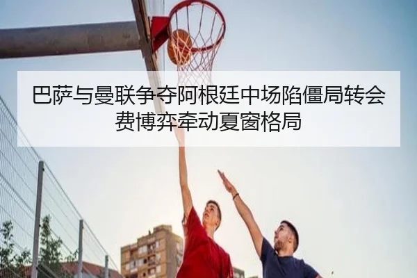 巴萨与曼联争夺阿根廷中场陷僵局转会费博弈牵动夏窗格局